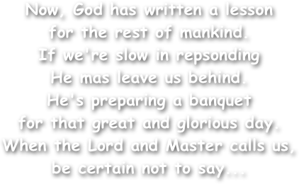 Now, God has written a lesson
for the rest of mankind.
If we're slow in repsonding
He mas leave us behind.
He's preparing a banquet
for that great and glorious day.
When the Lord and Master calls us,
be certain not to say...