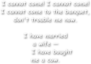 I cannot come! I cannot come!
I cannot come to the banquet,
don't trouble me now.

I have married
a wife —
     I have bought
me a cow.